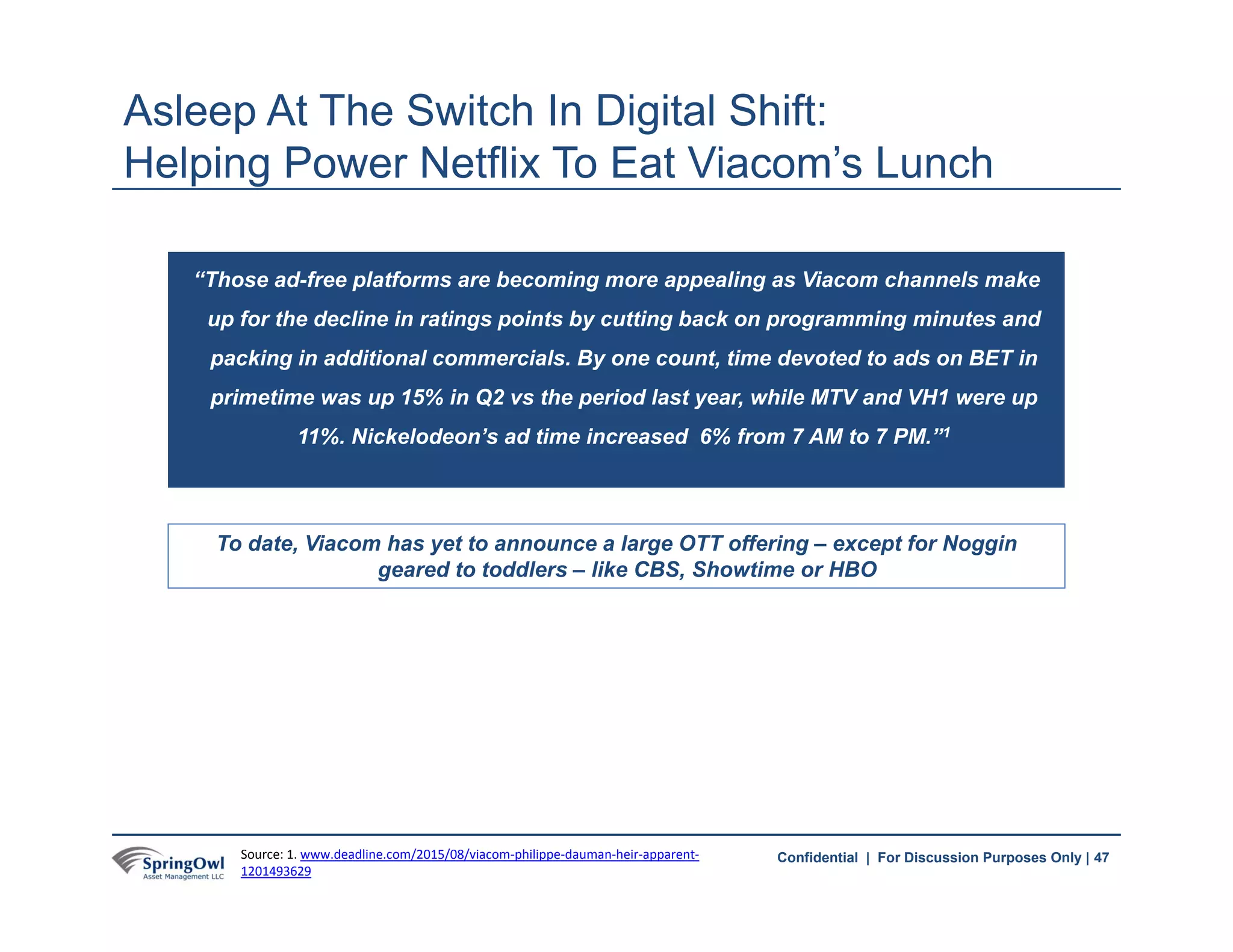 47Confidential | For Discussion Purposes Only |
“Those ad-free platforms are becoming more appealing as Viacom channels make
up for the decline in ratings points by cutting back on programming minutes and
packing in additional commercials. By one count, time devoted to ads on BET in
primetime was up 15% in Q2 vs the period last year, while MTV and VH1 were up
11%. Nickelodeon’s ad time increased 6% from 7 AM to 7 PM.”1
Asleep At The Switch In Digital Shift:
Helping Power Netflix To Eat Viacom’s Lunch
To date, Viacom has yet to announce a large OTT offering – except for Noggin
geared to toddlers – like CBS, Showtime or HBO
47Source: 1. www.deadline.com/2015/08/viacom‐philippe‐dauman‐heir‐apparent‐
1201493629
 