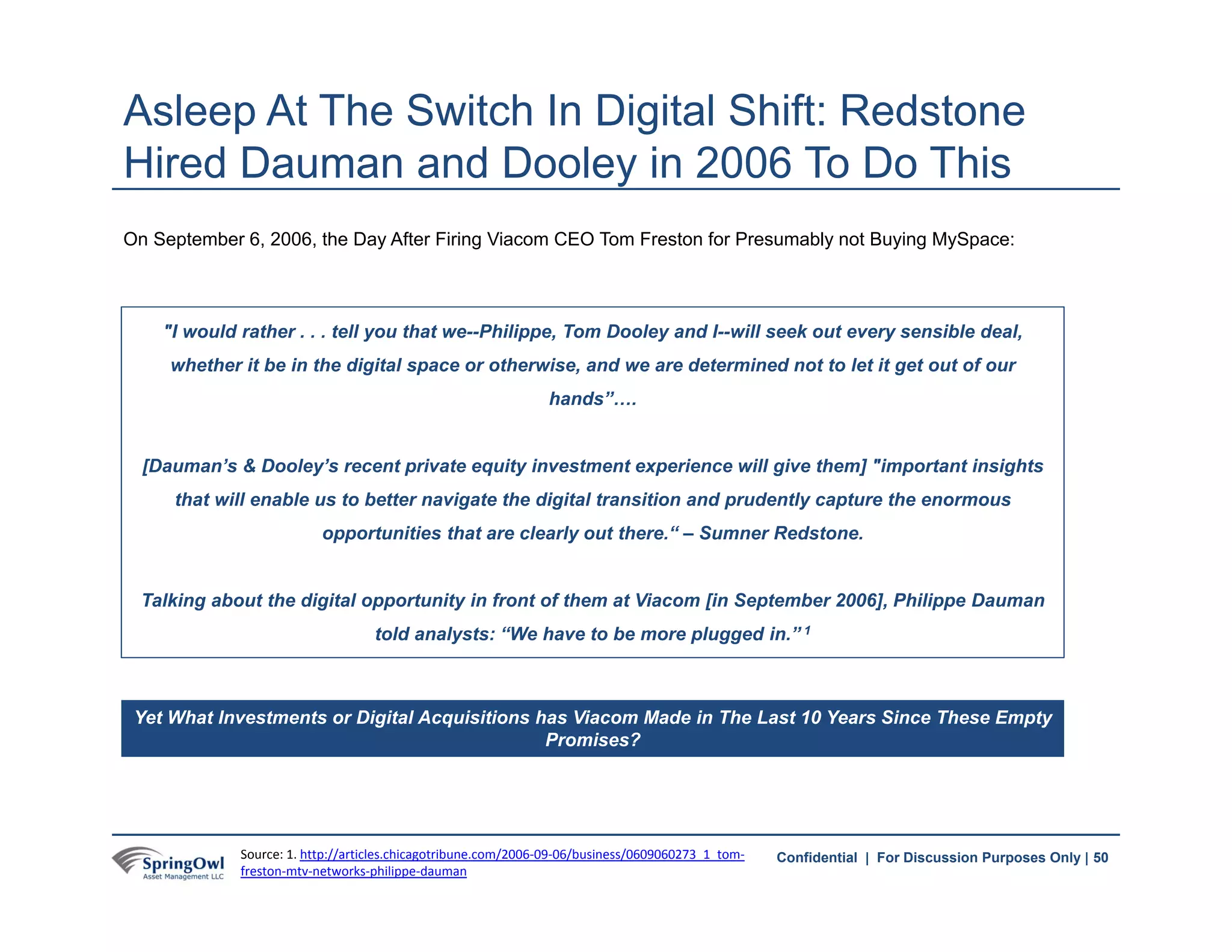 50Confidential | For Discussion Purposes Only |
On September 6, 2006, the Day After Firing Viacom CEO Tom Freston for Presumably not Buying MySpace:
Asleep At The Switch In Digital Shift: Redstone
Hired Dauman and Dooley in 2006 To Do This
"I would rather . . . tell you that we--Philippe, Tom Dooley and I--will seek out every sensible deal,
whether it be in the digital space or otherwise, and we are determined not to let it get out of our
hands”….
[Dauman’s & Dooley’s recent private equity investment experience will give them] "important insights
that will enable us to better navigate the digital transition and prudently capture the enormous
opportunities that are clearly out there.“ – Sumner Redstone.
Talking about the digital opportunity in front of them at Viacom [in September 2006], Philippe Dauman
told analysts: “We have to be more plugged in.” 1
Yet What Investments or Digital Acquisitions has Viacom Made in The Last 10 Years Since These Empty
Promises?
50Source: 1. http://articles.chicagotribune.com/2006‐09‐06/business/0609060273_1_tom‐
freston‐mtv‐networks‐philippe‐dauman
 