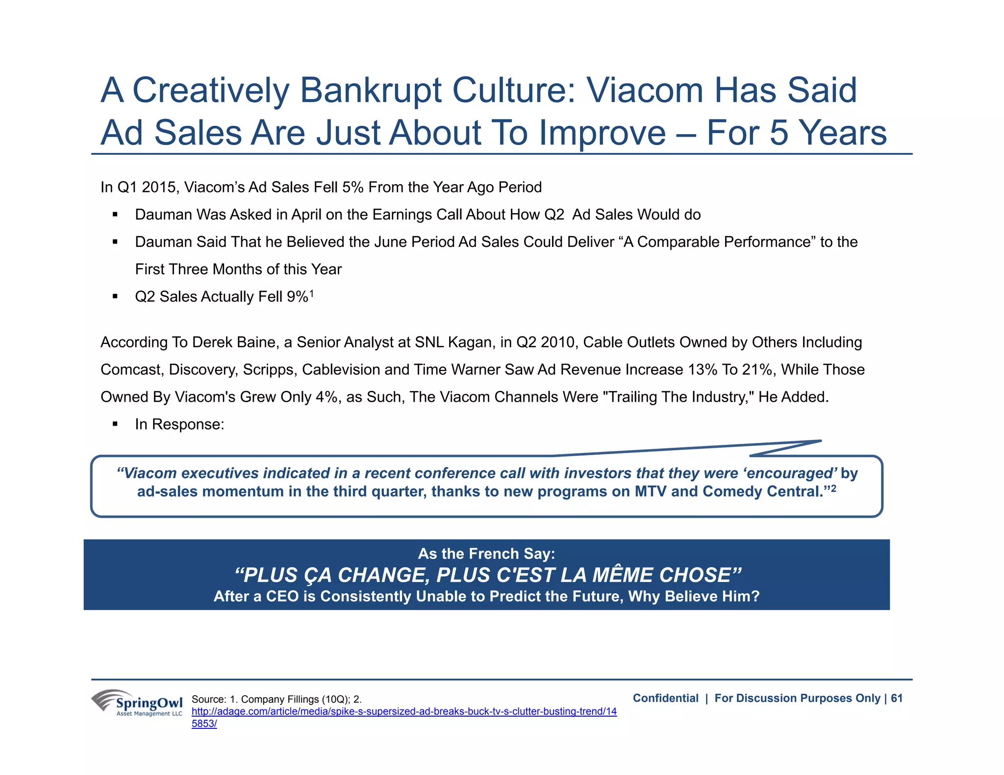 61Confidential | For Discussion Purposes Only |
In Q1 2015, Viacom’s Ad Sales Fell 5% From the Year Ago Period
 Dauman Was Asked in April on the Earnings Call About How Q2 Ad Sales Would do
 Dauman Said That he Believed the June Period Ad Sales Could Deliver “A Comparable Performance” to the
First Three Months of this Year
 Q2 Sales Actually Fell 9%1
According To Derek Baine, a Senior Analyst at SNL Kagan, in Q2 2010, Cable Outlets Owned by Others Including
Comcast, Discovery, Scripps, Cablevision and Time Warner Saw Ad Revenue Increase 13% To 21%, While Those
Owned By Viacom's Grew Only 4%, as Such, The Viacom Channels Were "Trailing The Industry," He Added.
 In Response:
A Creatively Bankrupt Culture: Viacom Has Said
Ad Sales Are Just About To Improve – For 5 Years
As the French Say:
“PLUS ÇA CHANGE, PLUS C'EST LA MÊME CHOSE”
After a CEO is Consistently Unable to Predict the Future, Why Believe Him?
61Source: 1. Company Fillings (10Q); 2.
http://adage.com/article/media/spike-s-supersized-ad-breaks-buck-tv-s-clutter-busting-trend/14
5853/
“Viacom executives indicated in a recent conference call with investors that they were ‘encouraged’ by
ad-sales momentum in the third quarter, thanks to new programs on MTV and Comedy Central.”2
 