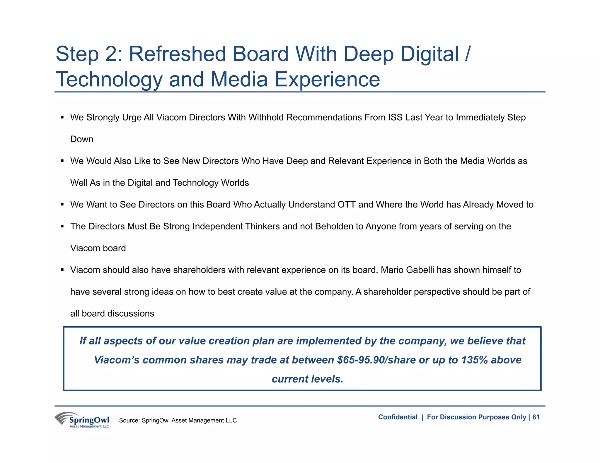 81Confidential | For Discussion Purposes Only |
 We Strongly Urge All Viacom Directors With Withhold Recommendations From ISS Last Year to Immediately Step
Down
 We Would Also Like to See New Directors Who Have Deep and Relevant Experience in Both the Media Worlds as
Well As in the Digital and Technology Worlds
 We Want to See Directors on this Board Who Actually Understand OTT and Where the World has Already Moved to
 The Directors Must Be Strong Independent Thinkers and not Beholden to Anyone from years of serving on the
Viacom board
 Viacom should also have shareholders with relevant experience on its board. Mario Gabelli has shown himself to
have several strong ideas on how to best create value at the company. A shareholder perspective should be part of
all board discussions
Step 2: Refreshed Board With Deep Digital /
Technology and Media Experience
If all aspects of our value creation plan are implemented by the company, we believe that
Viacom’s common shares may trade at between $65-95.90/share or up to 135% above
current levels.
81Source: SpringOwl Asset Management LLC
 
