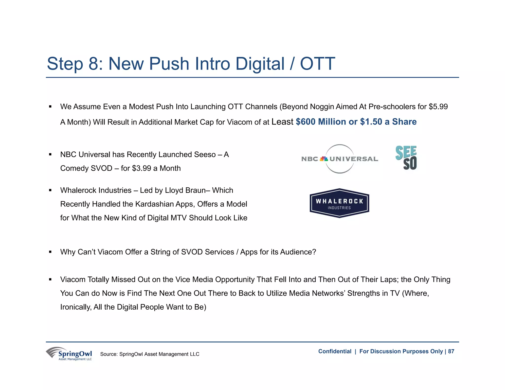 87Confidential | For Discussion Purposes Only |
 We Assume Even a Modest Push Into Launching OTT Channels (Beyond Noggin Aimed At Pre-schoolers for $5.99
A Month) Will Result in Additional Market Cap for Viacom of at Least $600 Million or $1.50 a Share
Step 8: New Push Intro Digital / OTT
87
 NBC Universal has Recently Launched Seeso – A
Comedy SVOD – for $3.99 a Month
 Whalerock Industries – Led by Lloyd Braun– Which
Recently Handled the Kardashian Apps, Offers a Model
for What the New Kind of Digital MTV Should Look Like
 Why Can’t Viacom Offer a String of SVOD Services / Apps for its Audience?
 Viacom Totally Missed Out on the Vice Media Opportunity That Fell Into and Then Out of Their Laps; the Only Thing
You Can do Now is Find The Next One Out There to Back to Utilize Media Networks’ Strengths in TV (Where,
Ironically, All the Digital People Want to Be)
Source: SpringOwl Asset Management LLC
 