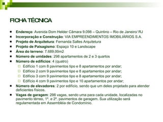 FICHA TÉCNICA Endereço : Avenida Dom Helder Câmara 9.098 – Quintino – Rio de Janeiro/ RJ Incorporação e Construção : VIA EMPREENDIMENTOS IMOBILIÁRIOS S.A. Projeto de Arquitetura : Fernanda Salles Arquitetura Projeto de Paisagismo : Espaço 10 e Landscape Área do terreno : 7.689,00m2 Número de unidades : 298 apartamentos de 2 e 3 quartos Número de edifícios : 4 (quatro) Edifício 1 com 8 pavimentos tipo e 8 apartamentos por andar; Edifício 2 com 9 pavimentos tipo e 8 apartamentos por andar; Edifício 3 com 9 pavimentos tipo e 8 apartamentos por andar; Edifício 4 com 9 pavimentos tipo e 10 apartamentos por andar; Número de elevadores : 2 por edifício, sendo que um deles projetado para atender deficientes físicos. Vagas de garagem : 298 vagas, sendo uma para cada unidade, localizadas no pavimento térreo, 1º. e 2º. pavimentos de garagem. Sua utilização será regulamentada em Assembléia de Condomínio.  