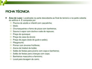 FICHA TÉCNICA Área de Lazer : Localizada na parte descoberta ao final do terreno e na parte coberta do edifício 4. É composta por: Piscina de adulto e infantil com cascatinha; Deck; Churrasqueiras e forno de pizza com banheiros; Sauna à vapor com ducha e sala de repouso; Praça do quiosque; Praça da casa da árvore Praça de jogos (bola de gude e peão); Playground; Pomar com árvores frutíferas; Arena de futebol de botão; Salão de festas para jovens com copa e banheiros; Salão de festas para crianças com copa; Banheiros masculino e feminino; Local para lavagem de carro; 