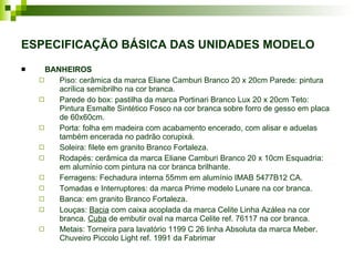 ESPECIFICAÇÃO BÁSICA DAS UNIDADES MODELO BANHEIROS Piso: cerâmica da marca Eliane Camburi Branco 20 x 20cm Parede: pintura acrílica semibrilho na cor branca. Parede do box: pastilha da marca Portinari Branco Lux 20 x 20cm Teto: Pintura Esmalte Sintético Fosco na cor branca sobre forro de gesso em placa de 60x60cm. Porta: folha em madeira com acabamento encerado, com alisar e aduelas também encerada no padrão corupixá.  Soleira: filete em granito Branco Fortaleza. Rodapés: cerâmica da marca Eliane Camburi Branco 20 x 10cm Esquadria: em alumínio com pintura na cor branca brilhante. Ferragens: Fechadura interna 55mm em alumínio IMAB 5477B12 CA. Tomadas e Interruptores: da marca Prime modelo Lunare na cor branca. Banca: em granito Branco Fortaleza. Louças:  Bacia  com caixa acoplada da marca Celite Linha Azálea na cor branca.  Cuba  de embutir oval na marca Celite ref. 76117 na cor branca. Metais: Torneira para lavatório 1199 C 26 linha Absoluta da marca Meber. Chuveiro Piccolo Light ref. 1991 da Fabrimar  