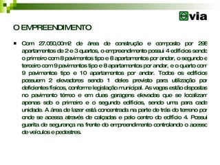 O EMPREENDIMENTO Com 27.050,00m2 de área de construção e composto por 298 apartamentos de 2 e 3 quartos, o empreendimento possui 4 edifícios sendo o primeiro com 8 pavimentos tipo e 8 apartamentos por andar, o segundo e terceiro com 9 pavimentos tipo e 8 apartamentos por andar, e o quarto com 9 pavimentos tipo e 10 apartamentos por andar. Todos os edifícios possuem 2 elevadores sendo 1 deles previsto para utilização por deficientes físicos, conforme legislação municipal. As vagas estão dispostas no pavimento térreo e em duas garagens elevadas que se localizam apenas sob o primeiro e o segundo edifícios, sendo uma para cada unidade. A área de lazer está concentrada na parte de trás do terreno por onde se acessa através de calçadas e pelo centro do edifício 4. Possui guarita de segurança na frente do empreendimento controlando o acesso de veículos e pedestres. 