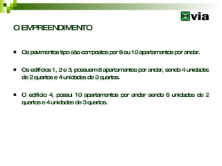 O EMPREENDIMENTO Os pavimentos tipo são compostos por 8 ou 10 apartamentos por andar.  Os edifícios 1, 2 e 3, possuem 8 apartamentos por andar, sendo 4 unidades de 2 quartos e 4 unidades de 3 quartos.  O edifício 4, possui 10 apartamentos por andar sendo 6 unidades de 2 quartos e 4 unidades de 3 quartos.  
