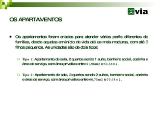 OS APARTAMENTOS Os apartamentos foram criados para atender vários perfis diferentes de famílias, desde aquelas em início de vida até as mais maduras, com até 3 filhos pequenos. As unidades são de dois tipos: Tipo 1 : Apartamento de sala, 2 quartos sendo 1 suíte, banheiro social, cozinha e área de serviço, com área privativa entre  51,96m2  e  53,68m2. Tipo 2 : Apartamento de sala, 3 quartos sendo 2 suítes, banheiro social, cozinha e área de serviço, com área privativa entre  66,75m2  e  70,05m2 . 