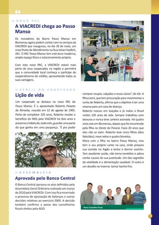 N OVO        PAC
A VIACREDI chega ao Passo
Manso
Os moradores do Bairro Passo Manso em
Blumenau agora podem contar com os serviços da
VIACREDI que inaugurou, no dia 28 de maio, um
novo Posto de Atendimento na Rua Johan Hadlich,
281. O PAC Passo Manso tem estrutura moderna,
amplo espaço físico e estacionamento próprio.

Com este novo PAC, a VIACREDI estará mais
perto de seus cooperados na região e permitirá
que a comunidade local conheça e participe do
cooperativismo de crédito, aproveitando todas as
suas vantagens.


   P E R F I L    D O     C O O P E R A D O
                                                    comprar roupas, calçados e essas coisas”, diz ele. A
Lição de vida                                       ﬁlha Leoni, que tem procuração para movimentar a
Um cooperado se destaca no novo PAC do              conta de Roberto, aﬁrma que o objetivo é ter uma
Passo Manso. É o aposentado Roberto Peixoto         reserva para um caso de doença.
de Almeida, nascido em 12 de agosto de 1905.        Roberto nasceu em Joaçaba e já rodou o Brasil
Perto de completar 105 anos, Roberto recebe o       nestes 105 anos de vida. Sempre trabalhou com
benefício do INSS pela VIACREDI há dois anos e      lavouras e nunca teve carteira assinada. Há quatro
preserva o hábito de, todo mês, guardar uma parte   anos vive em Blumenau, depois que foi encontrado
do que ganha em uma poupança. “É pra poder          pela ﬁlha no Oeste do Paraná. Fazia 20 anos que
                                                    eles não se viam. Roberto teve cinco ﬁlhos (dois
                                                    falecidos), nove netos e quatro bisnetos.
                                                    Mora com a ﬁlha no bairro Passo Manso, mas
                                                    tem o seu próprio canto na casa, onde prepara
                                                    sua comida no fogão a lenha e dorme sozinho.
                                                    Tem excelente saúde, não toma remédios e adora
                                                    contar causos de sua juventude. Um dos segredos
                                                    da vitalidade é a alimentação saudável. O outro é
                                                    um desaﬁo no inverno: tomar banho frio.
   A S S E M B L E I A
Aprovada pelo Banco Central
O Banco Central aprovou os atos deﬁnidos pela
Assembleia Geral Ordinária realizada em março
de 2010 pela VIACREDI. Com isso ﬁca encerrado
o processo de aprovação de balanços e outras
decisões relativas ao exercício 2009. A decisão
também conﬁrma a posse dos conselheiros
                                                    Novo Conselho Fiscal
ﬁscais eleitos pela AGO.

                                                                                                           3
 