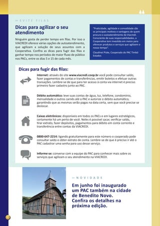 E V I T E   F I L A S

    Dicas para agilizar o seu                                 “Praticidade, agilidade e comodidade são
    atendimento                                               os principais motivos e vantagens de quem
                                                              procura o autoatendimento da Viacredi.
                                                              Consciente de suas responsabilidades, a
    Ninguém gosta de perder tempo em ﬁlas. Por isso a
                                                              Cooperativa tem investido em meios para
    VIACREDI oferece várias opções de autoatendimento,        oferecer produtos e serviços que agilizem o
    que agilizam a solução de seus assuntos com a             nosso tempo”.
    Cooperativa. Conﬁra as dicas para fugir das ﬁlas e        Claudinei Piske, Cooperado do PAC Timbó
    ganhar tempo nos períodos de maior ﬂuxo de público        Estados
    nos PACs, entre os dias 5 e 15 de cada mês.


      Dicas para fugir das ﬁlas:
                   Internet: através do site www.viacredi.coop.br você pode consultar saldo,
                   fazer pagamentos de contas e transferências, emitir boletos e efetuar outras
                   transações. Lembre-se de que para ter acesso à conta via internet é preciso
                   primeiro fazer cadastro junto ao PAC.


                   Débito automático: leve suas contas de água, luz, telefone, condomínio,
                   mensalidade e outros carnês até o PAC e autorize o débito automático,
                   garantindo que as mesmas serão pagas na data certa, sem que você precise se
                   deslocar.


                   Caixas eletrônicos: disponíveis em todos os PACs e em lugares estratégicos,
                   certamente há um perto de você. Neles é possível sacar, veriﬁcar saldo,
                   tirar extrato, fazer depósitos, pagamentos para débito em conta corrente e
                   transferência entre contas da VIACREDI.


                   0800-647-2214: ligando gratuitamente para este número o cooperado pode
                   consultar saldo e obter extrato de conta. Lembre-se de que é preciso ir até o
                   PAC cadastrar uma senha para uso desse serviço.


                   Informe-se: converse com a equipe do PAC para conhecer mais sobre os
                   serviços que agilizam o seu atendimento na VIACREDI.




                                                 N O V I D A D E

                                              Em junho foi inaugurado
                                              um PAC também na cidade
                                              de Benedito Novo.
                                              Confira os detalhes na
                                              próxima edição.

4
 