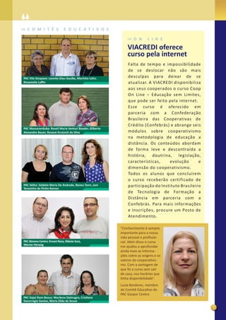 C O M I T Ê S                E D U C A T I V O S

                                                                  O N      L I N E
                                                              VIACREDI oferece
                                                              curso pela internet
                                                              Falta de tempo e impossibilidade
                                                              de se deslocar não são mais
PAC Vila Itoupava: Leonita Glau Gaulke, Marinho Lehn,         desculpas para deixar de se
Rosamelia Laﬃn                                                atualizar. A VIACREDI disponibiliza
                                                              aos seus cooperados o curso Coop
                                                              On Line – Educação sem Limites,
                                                              que pode ser feito pela internet.
                                                              Esse curso é oferecido em
                                                              parceria com a Confederação
                                                              Brasileira das Cooperativas de
                                                              Crédito (Confebrás) e abrange seis
PAC Massaranduba: Roseli Maria Venturi Baader, Gilberto
Alexandre Bauer, Rosane Krutzsch da Silva                     módulos sobre cooperativismo
                                                              na metodologia de educação a
                                                              distância. Os conteúdos abordam
                                                              de forma leve e descontraída a
                                                              história, doutrina, legislação,
                                                              características,    evolução       e
                                                              dimensão do cooperativismo.
                                                              Todos os alunos que concluírem
                                                              o curso receberão certificado de
PAC Velha: Valdete Maria De Andrade, Reneu Tonn, Jani         participação do Instituto Brasileiro
Teresinha de Pinho Ramos
                                                              de Tecnologia de Formação a
                                                              Distância em parceria com a
                                                              Confebrás. Para mais informações
                                                              e inscrições, procure um Posto de
                                                              Atendimento.

                                                          “Conhecimento é sempre
                                                          importante para a nossa
                                                          vida pessoal e proﬁssio-
PAC Ibirama Centro: Ernani Roos, Nilzete Scoz,            nal. Além disso o curso
Werner Herweg
                                                          me ajudou a aprofundar
                                                          ainda mais as informa-
                                                          ções sobre as origens e os
                                                          valores do cooperativis-
                                                          mo. Com a vantagem de
                                                          que ﬁz o curso sem sair
                                                          de casa, nos horários que
                                                          tinha disponibilidade”.
                                                          Luzia Borderes, membro
                                                          do Comitê Educativo do
                                                          PAC Gaspar Centro
PAC Itajaí Dom Bosco: Marilene Dalmagro, Cristiano
Dacorregio Santos, Maria Zilda de Souza

                                                                                                     5
 