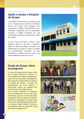 C A M PA N H A
    Ajude a manter o Hospital
    de Gaspar
    A VIACREDI está ﬁrmando um convênio social
    com o Hospital Nossa Senhora do Perpétuo
    Socorro, de Gaspar, para incentivar seus
    cooperados na região a contribuírem com a
    instituição. A proposta é que os cooperados
    autorizem o débito automático de uma
    contribuição espontânea mensal para a conta
    do hospital.

    Se você mora em Gaspar e Ilhota e quer
    colaborar, procure o seu PAC e autorize o
    débito no valor que desejar. Seu gesto será
    fundamental para ajudar a manter o hospital
    em funcionamento, prestando um bom
    atendimento. Lembre-se de que você e sua
    família poderão precisar dele um dia.


       C O O P E R J O V E M

    Escola de Gaspar adere
    ao programa
    A Escola de Educação Básica Marina Vieira
    Leal, do Bairro Barracão em Gaspar, é a
    nova integrante do Programa Cooperjovem,
    junto com seus 300 alunos e 20 professores.
    Neste programa é desenvolvido um trabalho
    de vivência dos valores e princípios do
    cooperativismo, de forma dinâmica e
    descontraída, através de atividades que
    envolvem toda a comunidade escolar.
    Como primeira atividade, os professores
    da escola participaram no dia 14 de junho,
    durante todo o dia, de um curso sobre jogos
    cooperativos. Além da unidade em Gaspar já
    aderiram ao Cooperjovem as escolas Jonas
    Neves e Max Tavares D’Amaral (de Blumenau)
    e a Benjamin Galloti (Rodeio). Conheça a
    Escola Marina Vieira Leal acessando o blog
    gremiomarina.blogalerie.com


8
 