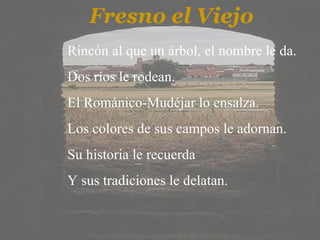 Fresno el Viejo Rincón al que un árbol, el nombre le da. Dos ríos le rodean. El Románico-Mudéjar lo ensalza. Los colores de sus campos le adornan. Su historia le recuerda Y sus tradiciones le delatan.