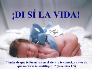 ¡DI SÍ LA VIDA!



“Antes de que te formaras en el vientre te conoci, y antes de
        que nacieras te santifiqué...” (Jeremias 1,5)
 