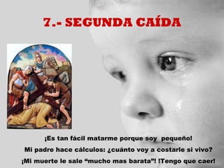 7.- SEGUNDA CAÍDA




      ¡Es tan fácil matarme porque soy pequeño!
Mi padre hace cálculos: ¿cuánto voy a costarle si vivo?
¡Mi muerte le sale “mucho mas barata”! !Tengo que caer!
 