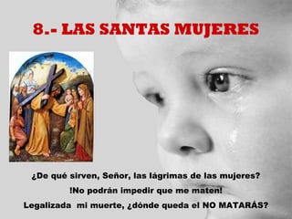 8.- LAS SANTAS MUJERES




 ¿De qué sirven, Señor, las lágrimas de las mujeres?
         !No podrán impedir que me maten!
Legalizada mi muerte, ¿dónde queda el NO MATARÁS?
 
