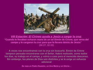 VIII Estación: El Cirineo ayuda a Jesús a cargar la cruz  “ Cuando le llevaban echaron mano de un tal Simón de Cirene, que venia del campo y le cargaron la cruz para que la llevara detrás de Jesús”  (Mt 27, 32-33) A veces nos encontramos con la cruz sin buscarla. Simón de Cirene tampoco pensaba encontrarse con el Señor. Habrá realizado, como todos los días, su trabajo en el campo, y volvía a casa para el merecido descanso. Sin embargo, los planes de Dios son distintos y se le exige un esfuerzo adicional Se reza un Padre Nuestro, un Ave María y un Gloria… 