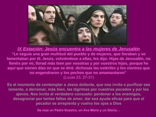 IX Estación: Jesús encuentra a las mujeres de Jerusalén “ Le seguía una gran multitud del pueblo y de mujeres, que lloraban y se lamentaban por él. Jesús, volviéndose a ellas, les dijo: Hijas de Jerusalén, no lloréis por mi, llorad más bien por vosotras y por vuestros hijos, porque he aquí que vienen días en que se dirá: dichosas las estériles y los vientres que no engendraron y los pechos que no amamantaron”  ( Lucas 23, 27-31) Es el momento de contemplar a Jesús doliente, que nos invita a purificar ese lamento, a derramar, más bien, las lágrimas por nuestros pecados y por los ajenos. Nos invita al verdadero consuelo: perdonar a los enemigos, desagraviar por tantas faltas de amor, dar esa ayuda eficaz para que el pecador se arrepienta y vuelva los ojos a Dios Se reza un Padre Nuestro, un Ave María y un Gloria… 