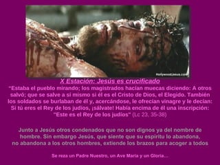 X Estación: Jesús es crucificado “ Estaba el pueblo mirando; los magistrados hacían muecas diciendo: A otros salvó; que se salve a sí mismo si él es el Cristo de Dios, el Elegido. También los soldados se burlaban de él y, acercándose, le ofrecían vinagre y le decían: Si tú eres el Rey de los judíos, ¡sálvate! Había encima de él una inscripción: "Este es el Rey de los judíos"  (Lc 23, 35-38) Junto a Jesús otros condenados que no son dignos ya del nombre de hombre. Sin embargo Jesús, que siente que su espíritu lo abandona, no abandona a los otros hombres, extiende los brazos para acoger a todos Se reza un Padre Nuestro, un Ave María y un Gloria… 