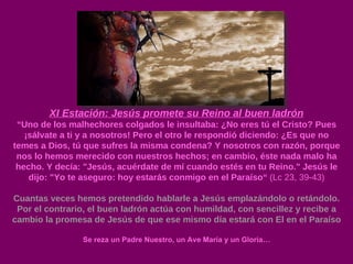 XI Estación: Jesús promete su Reino al buen ladrón “ Uno de los malhechores colgados le insultaba: ¿No eres tú el Cristo? Pues ¡sálvate a ti y a nosotros! Pero el otro le respondió diciendo: ¿Es que no temes a Dios, tú que sufres la misma condena? Y nosotros con razón, porque nos lo hemos merecido con nuestros hechos; en cambio, éste nada malo ha hecho. Y decía: "Jesús, acuérdate de mí cuando estés en tu Reino." Jesús le dijo: "Yo te aseguro: hoy estarás conmigo en el Paraíso“  (Lc 23, 39-43) Cuantas veces hemos pretendido hablarle a Jesús emplazándolo o retándolo. Por el contrario, el buen ladrón actúa con humildad, con sencillez y recibe a cambio la promesa de Jesús de que ese mismo día estará con El en el Paraíso Se reza un Padre Nuestro, un Ave María y un Gloria… 