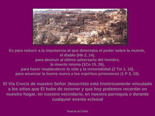 Es para reducir a la impotencia al que detentaba el poder sobre la muerte,  el diablo (Hb 2, 14), para destruir al último adversario del hombre, la muerte misma (1Co 15, 26), para hacer resplandecer la vida y la inmortalidad (2 Tm 1, 10), para anunciar la buena nueva a los espíritus prisioneros (1 P 3, 19). El Vía Crucis de nuestro Señor Jesucristo está históricamente vinculado a los sitios que Él hubo de recorrer y que hoy podemos recordar en nuestro hogar, en nuestro vecindario, en nuestra parroquia o durante cualquier evento eclesial Puerta al Cielo 