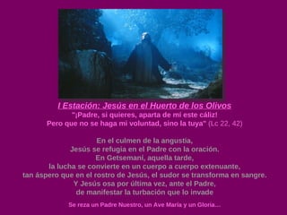 I Estación: Jesús en el Huerto de los Olivos "¡Padre, si quieres, aparta de mí este cáliz! Pero que no se haga mi voluntad, sino la tuya"  (Lc 22, 42) En el culmen de la angustia, Jesús se refugia en el Padre con la oración. En Getsemaní, aquella tarde, la lucha se convierte en un cuerpo a cuerpo extenuante, tan áspero que en el rostro de Jesús, el sudor se transforma en sangre. Y Jesús osa por última vez, ante el Padre, de manifestar la turbación que lo invade Se reza un Padre Nuestro, un Ave María y un Gloria… 