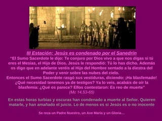 III Estación: Jesús es condenado por el Sanedrín “ El Sumo Sacerdote le dijo: Te conjuro por Dios vivo a que nos digas si tú eres el Mesías, el Hijo de Dios. Jesús le respondió: Tú lo has dicho. Además os digo que en adelante veréis al Hijo del Hombre sentado a la diestra del Poder y venir sobre las nubes del cielo.  Entonces el Sumo Sacerdote rasgó sus vestiduras, diciendo: ¡Ha blasfemado! ¿Qué necesidad tenemos ya de testigos? Ya lo veis, acabáis de oír la blasfemia: ¿Qué os parece? Ellos contestaron: Es reo de muerte” (Mc 14,53-65) En estas horas turbias y oscuras han condenado a muerte al Señor. Quieren matarle, y han amañado el juicio. Lo de menos es si Jesús es o no inocente Se reza un Padre Nuestro, un Ave María y un Gloria… 