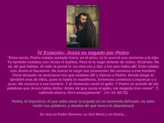 IV Estación: Jesús es negado por Pedro “ Entre tanto, Pedro estaba sentado fuera, en el atrio; se le acercó una sirvienta y le dijo: Tú también estabas con Jesús el Galileo. Pero él lo negó delante de todos, diciendo: No sé, de qué hablas. Al salir al portal le vio otra vez y dijo a los que había allí: Este estaba con Jesús el Nazareno. De nuevo lo negó con juramento: No conozco a ese hombre. Poco después se acercaron los que estaban allí y dijeron a Pedro: Desde luego tú también eres de ellos, pues tu habla lo manifiesta. Entonces comenzó a imprecar y a jurar: No conozco a ese hombre. Y al momento cantó el gallo. Y Pedro se acordó de las palabras que Jesús había dicho: Antes de que cante el gallo, me negarás tres veces". Y, saliendo afuera, lloró amargamente”  (M c 14, 66-72) Pedro, el impulsivo, el que sabe sacar la espada en un momento delicado, no sabe medir sus palabras, y alardea de que nunca le abandonará Se reza un Padre Nuestro, un Ave María y un Gloria… 