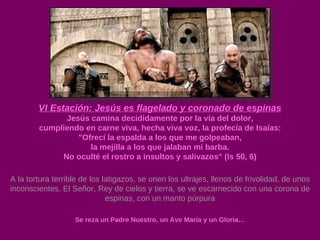 VI Estación: Jesús es flagelado y coronado de espinas Jesús camina decididamente por la vía del dolor, cumpliendo en carne viva, hecha viva voz, la profecía de Isaías: "Ofrecí la espalda a los que me golpeaban, la mejilla a los que jalaban mi barba. No oculté el rostro a insultos y salivazos" (Is 50, 6) A la tortura terrible de los latigazos, se unen los ultrajes, llenos de frivolidad, de unos inconscientes. El Señor, Rey de cielos y tierra, se ve escarnecido con una corona de espinas, con un manto púrpura Se reza un Padre Nuestro, un Ave María y un Gloria… 