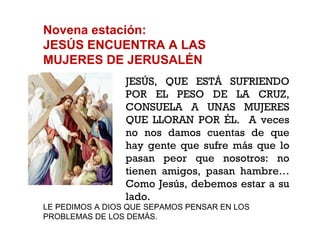 Novena estación: JESÚS ENCUENTRA A LAS MUJERES DE JERUSALÉN JESÚS, QUE ESTÁ SUFRIENDO POR EL PESO DE LA CRUZ, CONSUELA A UNAS MUJERES QUE LLORAN POR ÉL.  A veces no nos damos cuentas de que hay gente que sufre más que lo pasan peor que nosotros: no tienen amigos, pasan hambre… Como Jesús, debemos estar a su lado. LE PEDIMOS A DIOS QUE SEPAMOS PENSAR EN LOS PROBLEMAS DE LOS DEMÁS. 