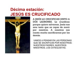 Décima estación: JESÚS ES CRUCIFICADO A JESÚS LO CRUCIFICAN JUNTO A DOS LADRONES. Lo crucifican porque quiere salvarnos. Jesús nos ama tanto que es capaz de morir por nosotros. A nosotros nos cuesta mucho sacrificarnos por los demás.  VAMOS A PENSAR EN LAS PERSONAS QUE SE SACRIFICAN POR NOSOTROS: NUESTROS PADRES, NUESTROS MAESTROS, LOS CATEQ UISTAS. 