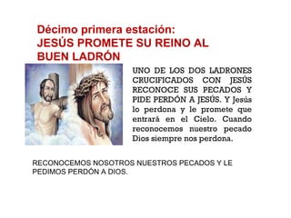 Décimo primera estación: JESÚS PROMETE SU REINO AL BUEN LADRÓN UNO DE LOS DOS LADRONES CRUCIFICADOS CON JESÚS RECONOCE SUS PECADOS Y PIDE PERDÓN A JESÚS. Y Jesús lo perdona y le promete que entrará en el Cielo. Cuando reconocemos nuestro pecado Dios siempre nos perdona. RECONOCEMOS NOSOTROS NUESTROS PECADOS Y LE PEDIMOS PERDÓN A DIOS.  