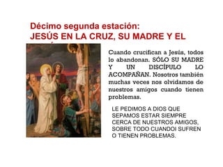 Décimo segunda estación: JESÚS EN LA CRUZ, SU MADRE Y EL DISCÍPULO Cuando crucifican a Jesús, todos lo abandonan. SÓLO SU MADRE Y UN DISCÍPULO LO ACOMPAÑAN. Nosotros también muchas veces nos olvidamos de nuestros amigos cuando tienen problemas. LE PEDIMOS A DIOS QUE SEPAMOS ESTAR SIEMPRE CERCA DE NUESTROS AMIGOS, SOBRE TODO CUANDOI SUFREN O TIENEN PROBLEMAS. 