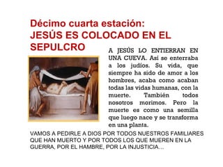 Décimo cuarta estación: JESÚS ES COLOCADO EN EL SEPULCRO A JESÚS LO ENTIERRAN EN UNA CUEVA. Así se enterraba a los judíos. Su vida, que siempre ha sido de amor a los hombres, acaba como acaban todas las vidas humanas, con la muerte. También todos nosotros morimos. Pero la muerte es como una semilla que luego nace y se transforma en una planta. VAMOS A PEDIRLE A DIOS POR TODOS NUESTROS FAMILIARES QUE HAN MUERTO Y POR TODOS LOS QUE MUEREN EN LA GUERRA, POR EL HAMBRE, POR LA INJUSTICIA… 