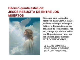 Décimo quinta estación: JESÚS RESUCITA DE ENTRE LOS MUERTOS Dios, que ama tanto a los hombres, RESUCITÓ A JESÚS. Jesús está vivo para siempre. Está en la Eucaristía, está en cada uno de los hombres. Por eso, siempre podemos hablar con Él, pedirle su ayuda, ser sus amigos. Jesús siempre ESTÁ CON NOSOTROS. LE DAMOS GRACIAS A JESÚS PORQUE SIEMPRE ESTÁ CON NOSOTROS. 