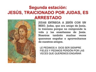 Segunda estación: JESÚS, TRAICIONADO POR JUDAS, ES ARRESTADO JUDAS ENTREGA A JESÚS CON UN BESO. Judas, que era amigo de Jesús, lo traiciona porque no comprende la vida y las enseñanzas de Jesús. Nosotros también muchas veces queremos engañar o aprovecharnos de nuestros amigos. LE PEDIMOS A  DIOS SER SIEMPRE FIELES Y PEDIMOS PERDÓN POR LAS VECES QUE QUEREMOS ENGAÑAR 