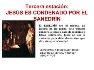 Tercera estación: JESÚS ES CONDENADO POR EL SANEDRÍN El SANEDRÍN era el tribunal de justicia de los judíos. Este tribunal condena a Jesús a base de mentiras y falsos testimonios. Jesús no usa la violencia para defenderse, sino que dice siempre la Verdad. LE PEDIMOS A DIOS SABER DECIR SIEMPRE LA VERDAD Y NO SER VENGATIVOS 