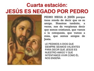 Cuarta estación: JESÚS ES NEGADO POR PEDRO PEDRO NIEGA A JESÚS porque tiene miedo de decir que es su amigo. Nosotros también, a veces, nos da vergüenza decir que somos cristianos, que vamos a la catequesis, que vamos a misa, que somos amigos de Jesús. LE PEDIMOS A DIOS QUE SIEMPRE SEAMOS VALIENTES PARA DECIR QUE JESÚS ES NUESTRO AMIGO Y QUE INTENTAMOS VIVIR COMO ÉL NOS ENSEÑA 