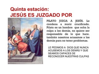 Quinta estación: JESÚS ES JUZGADO POR PILATO PILATO JUZGA A JESÚS. Lo condena a morir crucificado. Pilato es un hombre  que echa la culpa a los demás, no quiere ser responsable de lo que hace. también nosotros acusamos a los demás para no tener problemas. LE PEDIMOS A  DIOS QUE NUNCA ACUSEMOS A LOS DEMÁS Y QUE SEAMOS CAPACES DE RECONOCER NUESTRAS CULPAS 