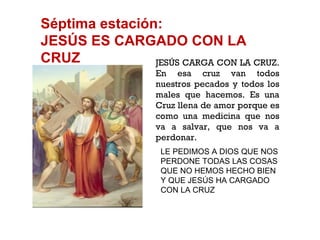 Séptima estación: JESÚS ES CARGADO CON LA CRUZ JESÚS CARGA CON LA CRUZ. En esa cruz van todos nuestros pecados y todos los males que hacemos. Es una Cruz llena de amor porque es como una medicina que nos va a salvar, que nos va a perdonar. LE PEDIMOS A DIOS QUE NOS PERDONE TODAS LAS COSAS QUE NO HEMOS HECHO BIEN Y QUE JESÚS HA CARGADO CON LA CRUZ 