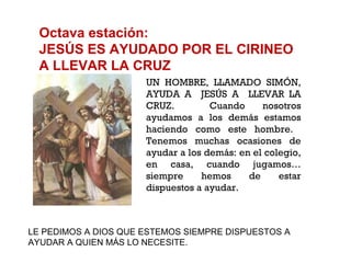 Octava estación: JESÚS ES AYUDADO POR EL CIRINEO A LLEVAR LA CRUZ UN HOMBRE, LLAMADO SIMÓN, AYUDA A  JESÚS A  LLEVAR LA CRUZ.  Cuando nosotros ayudamos a los demás estamos haciendo como este hombre.  Tenemos muchas ocasiones de ayudar a los demás: en el colegio, en casa, cuando jugamos… siempre hemos de estar dispuestos a ayudar. LE PEDIMOS A DIOS QUE ESTEMOS SIEMPRE DISPUESTOS A  AYUDAR A QUIEN MÁS LO NECESITE. 