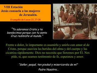 VIII Estación
Jesús consuela a las mujeres
             de Jerusalén.
      Evangelio de Lucas 23, 27-28



       “Te adoramos Cristo y te
    bendecimos porque con tu santa
       Cruz redimiste al mundo.”


   Frente a dolor, lo importante es asumirlo y unirlo con amor al de
     Cristo, porque suaviza las heridas del alma y del cuerpo y las
   cicatriza rápidamente. Dios no necesita que lloremos por Él. Nos
        pide, sí, que seamos testimonio de fe, esperanza y amor.

             “Señor, pequé, ten piedad y misericordia de mí”
                                Padre Nuestro...
 
