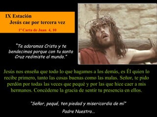 IX Estación
  Jesús cae por tercera vez
       1ª Carta de Juan 4, 10



     “Te adoramos Cristo y te
  bendecimos porque con tu santa
     Cruz redimiste al mundo.”


Jesús nos enseña que todo lo que hagamos a los demás, es Él quien lo
recibe primero, tanto las cosas buenas como las malas. Señor, te pido
  perdón por todas las veces que pequé y por las que hice caer a mis
   hermanos. Concédeme la gracia de sentir tu presencia en ellos.

             “Señor, pequé, ten piedad y misericordia de mí”
                                Padre Nuestro...
 