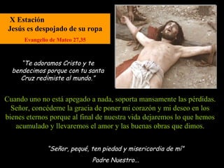 X Estación
 Jesús es despojado de su ropa
      Evangelio de Mateo 27,35



     “Te adoramos Cristo y te
  bendecimos porque con tu santa
     Cruz redimiste al mundo.”


Cuando uno no está apegado a nada, soporta mansamente las pérdidas.
  Señor, concédeme la gracia de poner mi corazón y mi deseo en los
bienes eternos porque al final de nuestra vida dejaremos lo que hemos
   acumulado y llevaremos el amor y las buenas obras que dimos.


              “Señor, pequé, ten piedad y misericordia de mí”
                                 Padre Nuestro...
 