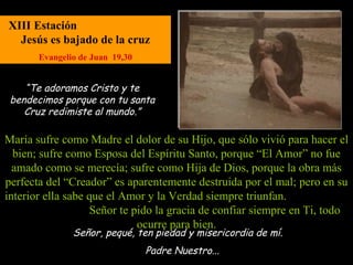 XIII Estación
  Jesús es bajado de la cruz
       Evangelio de Juan 19,30


    “Te adoramos Cristo y te
 bendecimos porque con tu santa
    Cruz redimiste al mundo.”

María sufre como Madre el dolor de su Hijo, que sólo vivió para hacer el
  bien; sufre como Esposa del Espíritu Santo, porque “El Amor” no fue
  amado como se merecía; sufre como Hija de Dios, porque la obra más
perfecta del “Creador” es aparentemente destruida por el mal; pero en su
interior ella sabe que el Amor y la Verdad siempre triunfan.
                   Señor te pido la gracia de confiar siempre en Ti, todo
                             ocurre para bien.
               Señor, pequé, ten piedad y misericordia de mí.
                                 Padre Nuestro...
 