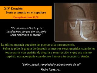 XIV Estación
   Jesús es puesto en el sepulcro
         Evangelio de Juan 19,38



       “Te adoramos Cristo y te
    bendecimos porque con tu santa
       Cruz redimiste al mundo.”


La última morada que abre las puertas a la trascendencia.
 Señor te pido la gracia de despedir a nuestros seres queridos cuando les
   toque partir con espíritu de alegría y resurrección y que ese mismo
    espíritu nos acompañe cuando nos llames a tu encuentro. Amén.

                “Señor, pequé, ten piedad y misericordia de mí”
                                   Padre Nuestro...
 