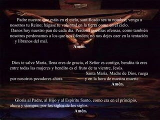 Padre nuestro que estás en el cielo, santificado sea tu nombre; venga a
nosotros tu Reino; hágase tu voluntad en la tierra como en el cielo.
 Danos hoy nuestro pan de cada día. Perdona nuestras ofensas, como también
nosotros perdonamos a los que nos ofenden; no nos dejes caer en la tentación
  y líbranos del mal.
                                   Amén.


 Dios te salve María, llena eres de gracia, el Señor es contigo, bendita tú eres
entre todas las mujeres y bendito es el fruto de tu vientre, Jesús.
                                            Santa María, Madre de Dios, ruega
por nosotros pecadores ahora                y en la hora de nuestra muerte.
                                                            Amén.


  Gloria al Padre, al Hijo y al Espíritu Santo, como era en el principio,
ahora y siempre, por los siglos de los siglos.
                                     Amén.
 