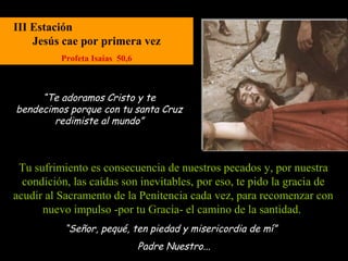 III Estación
    Jesús cae por primera vez
          Profeta Isaías 50,6



     “Te adoramos Cristo y te
bendecimos porque con tu santa Cruz
        redimiste al mundo”



 Tu sufrimiento es consecuencia de nuestros pecados y, por nuestra
  condición, las caídas son inevitables, por eso, te pido la gracia de
acudir al Sacramento de la Penitencia cada vez, para recomenzar con
      nuevo impulso -por tu Gracia- el camino de la santidad.
           “Señor, pequé, ten piedad y misericordia de mí”
                                Padre Nuestro...
 