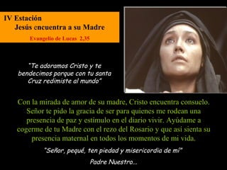 IV Estación
   Jesús encuentra a su Madre
       Evangelio de Lucas 2,35



      “Te adoramos Cristo y te
   bendecimos porque con tu santa
      Cruz redimiste al mundo”


   Con la mirada de amor de su madre, Cristo encuentra consuelo.
      Señor te pido la gracia de ser para quienes me rodean una
      presencia de paz y estímulo en el diario vivir. Ayúdame a
   cogerme de tu Madre con el rezo del Rosario y que así sienta su
        presencia maternal en todos los momentos de mi vida.
            “Señor, pequé, ten piedad y misericordia de mí”
                                 Padre Nuestro...
 