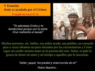 V Estación
 Jesús es ayudado por el Cirineo
        Evangelio de Lucas 23, 26



        “Te adoramos Cristo y te
     bendecimos porque con tu santa
        Cruz redimiste al mundo”



Muchas personas, sin hablar, nos piden ayuda, una palabra, un consuelo
 pero a veces obramos un poco forzados por las circunstancias y Cristo
 sigue sin recibir nuestro amor en la persona del otro. Señor, te pido la
   gracia de donar mi amor y mi tiempo a aquellos que lo necesitan.

              “Señor, pequé, ten piedad y misericordia de mí”
                                Padre Nuestro...
 