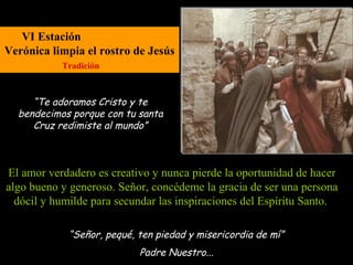 VI Estación
Verónica limpia el rostro de Jesús
           Tradición



     “Te adoramos Cristo y te
  bendecimos porque con tu santa
     Cruz redimiste al mundo”



El amor verdadero es creativo y nunca pierde la oportunidad de hacer
algo bueno y generoso. Señor, concédeme la gracia de ser una persona
  dócil y humilde para secundar las inspiraciones del Espíritu Santo.

             “Señor, pequé, ten piedad y misericordia de mí”
                            Padre Nuestro...
 